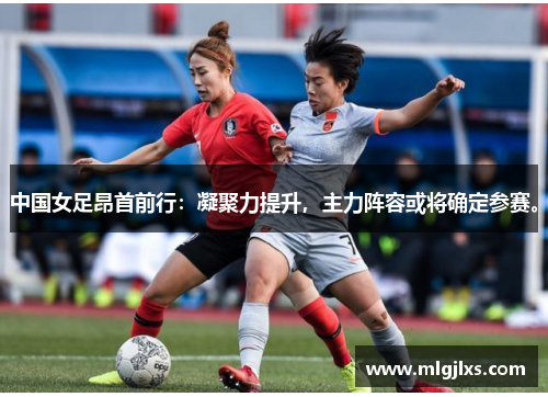 中国女足昂首前行：凝聚力提升，主力阵容或将确定参赛。